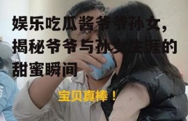 娱乐吃瓜酱爷爷孙女,揭秘爷爷与孙女生涯的甜蜜瞬间