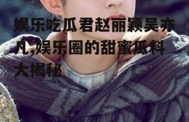 娱乐吃瓜君赵丽颖吴亦凡,娱乐圈的甜蜜瓜料大揭秘