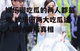 娱乐圈吃瓜的两人都是谁,娱乐圈两大吃瓜达人揭秘幕后真相