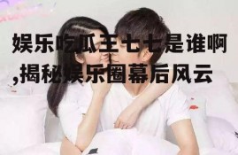 娱乐吃瓜王七七是谁啊,揭秘娱乐圈幕后风云