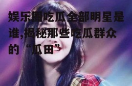 娱乐圈吃瓜全部明星是谁,揭秘那些吃瓜群众的“瓜田”