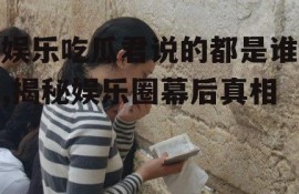 娱乐吃瓜君说的都是谁,揭秘娱乐圈幕后真相