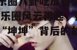 娱乐圈八卦吃瓜蔡徐坤,娱乐圈风云再起，揭秘“坤坤”背后的故事