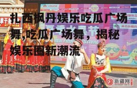 扎西枫丹娱乐吃瓜广场舞,吃瓜广场舞，揭秘娱乐圈新潮流