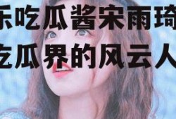 娱乐吃瓜酱宋雨琦,娱乐吃瓜界的风云人物