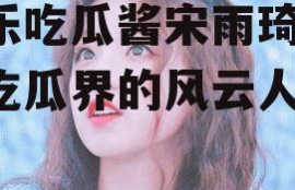 娱乐吃瓜酱宋雨琦,娱乐吃瓜界的风云人物