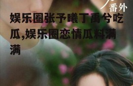 娱乐圈张予曦丁禹兮吃瓜,娱乐圈恋情瓜料满满