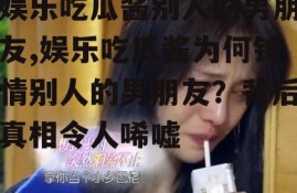 娱乐吃瓜酱别人的男朋友,娱乐吃瓜酱为何钟情别人的男朋友？背后真相令人唏嘘