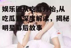 娱乐圈从吃瓜开始,从吃瓜到深度解读，揭秘明星幕后故事