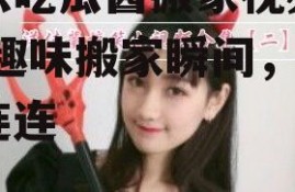 娱乐吃瓜酱搬家视频大全,趣味搬家瞬间，笑料连连