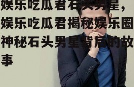 娱乐吃瓜君石头男星,娱乐吃瓜君揭秘娱乐圈神秘石头男星背后的故事