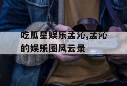 吃瓜星娱乐孟沁,孟沁的娱乐圈风云录