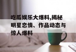 吃瓜娱乐大爆料,揭秘明星恋情、作品动态与惊人爆料