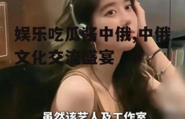 娱乐吃瓜酱中俄,中俄文化交流盛宴