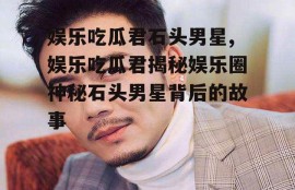娱乐吃瓜君石头男星,娱乐吃瓜君揭秘娱乐圈神秘石头男星背后的故事