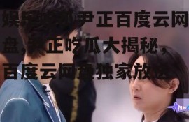 娱乐吃瓜尹正百度云网盘,尹正吃瓜大揭秘，百度云网盘独家放送