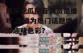 娱乐吃瓜配音演员是谁呀,是谁为热门话题增添趣味色彩？