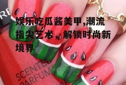 娱乐吃瓜酱美甲,潮流指尖艺术,解锁时尚新境界
