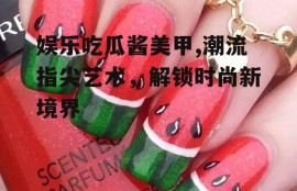 娱乐吃瓜酱美甲,潮流指尖艺术，解锁时尚新境界