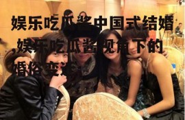 娱乐吃瓜酱中国式结婚,娱乐吃瓜酱视角下的婚俗变迁