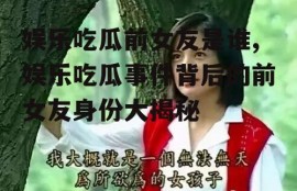 娱乐吃瓜前女友是谁,娱乐吃瓜事件背后的前女友身份大揭秘