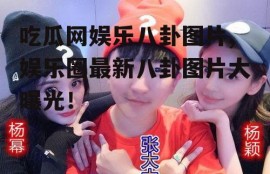 吃瓜网娱乐八卦图片,娱乐圈最新八卦图片大曝光！