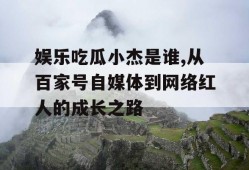 娱乐吃瓜小杰是谁,从百家号自媒体到网络红人的成长之路