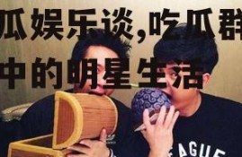 吃瓜娱乐谈,吃瓜群众眼中的明星生活