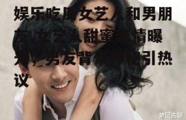 娱乐吃瓜女艺人和男朋友,女艺人甜蜜恋情曝光，男友背景神秘引热议