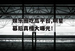 娱乐圈吃瓜平台,明星幕后真相大曝光！