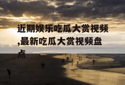 近期娱乐吃瓜大赏视频,最新吃瓜大赏视频盘点