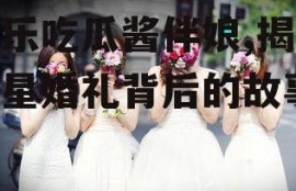 娱乐吃瓜酱伴娘,揭秘明星婚礼背后的故事