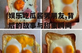娱乐吃瓜酱男朋友,背后的故事与甜蜜瞬间