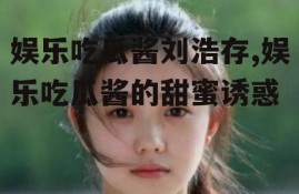 娱乐吃瓜酱刘浩存,娱乐吃瓜酱的甜蜜诱惑