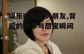 娱乐吃瓜酱男朋友,背后的故事与甜蜜瞬间