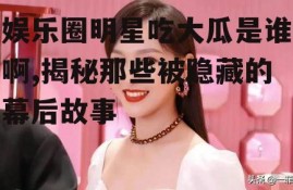 娱乐圈明星吃大瓜是谁啊,揭秘那些被隐藏的幕后故事