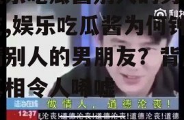 娱乐吃瓜酱别人的男朋友,娱乐吃瓜酱为何钟情别人的男朋友？背后真相令人唏嘘