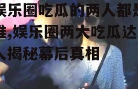 娱乐圈吃瓜的两人都是谁,娱乐圈两大吃瓜达人揭秘幕后真相