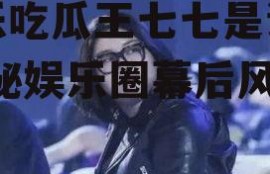 娱乐吃瓜王七七是谁啊,揭秘娱乐圈幕后风云