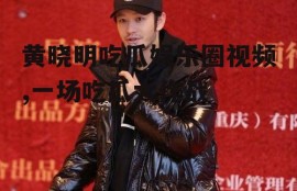 黄晓明吃瓜娱乐圈视频,一场吃瓜大作战