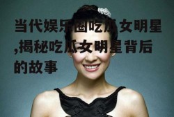 当代娱乐圈吃瓜女明星,揭秘吃瓜女明星背后的故事