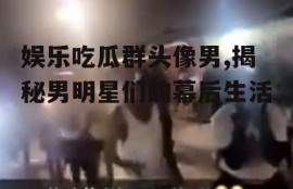 娱乐吃瓜群头像男,揭秘男明星们的幕后生活
