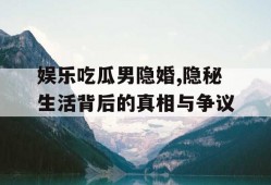 娱乐吃瓜男隐婚,隐秘生活背后的真相与争议