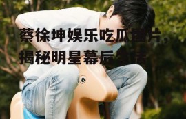 蔡徐坤娱乐吃瓜图片,揭秘明星幕后生活