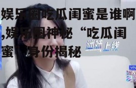 娱乐圈吃瓜闺蜜是谁啊,娱乐圈神秘“吃瓜闺蜜”身份揭秘