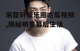 宋亚轩娱乐圈吃瓜视频,揭秘明星幕后生活