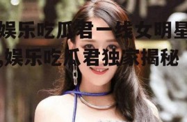 娱乐吃瓜君一线女明星,娱乐吃瓜君独家揭秘