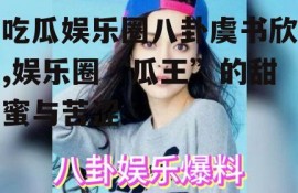 吃瓜娱乐圈八卦虞书欣,娱乐圈“瓜王”的甜蜜与苦涩