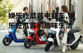 娱乐吃瓜酱电瓶车,娱乐吃瓜酱的趣味生活