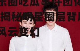 娱乐圈吃瓜事件团体排名,揭秘明星圈层背后的风云变幻